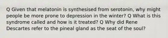 Q Given that melatonin is synthesised from serotonin, why might people be more prone to depression in the winter? Q What is this syndrome called and how is it treated? Q Why did Rene Descartes refer to the pineal gland as the seat of the soul?