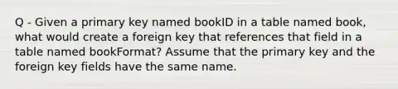 Q - Given a primary key named bookID in a table named book, what would create a foreign key that references that field in a table named bookFormat? Assume that the primary key and the foreign key fields have the same name.