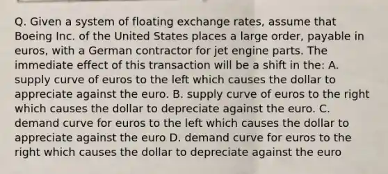 Q. Given a system of floating exchange rates, assume that Boeing Inc. of the United States places a large order, payable in euros, with a German contractor for jet engine parts. The immediate effect of this transaction will be a shift in the: A. supply curve of euros to the left which causes the dollar to appreciate against the euro. B. supply curve of euros to the right which causes the dollar to depreciate against the euro. C. demand curve for euros to the left which causes the dollar to appreciate against the euro D. demand curve for euros to the right which causes the dollar to depreciate against the euro