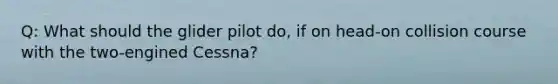 Q: What should the glider pilot do, if on head-on collision course with the two-engined Cessna?