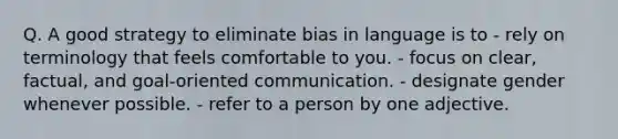 Q. A good strategy to eliminate bias in language is to - rely on terminology that feels comfortable to you. - focus on clear, factual, and goal-oriented communication. - designate gender whenever possible. - refer to a person by one adjective.