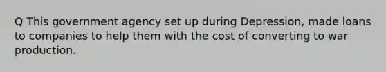 Q This government agency set up during Depression, made loans to companies to help them with the cost of converting to war production.