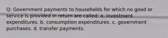 Q: Government payments to households for which no good or service is provided in return are called: a. investment expenditures. b. consumption expenditures. c. government purchases. d. transfer payments.