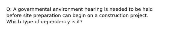 Q: A governmental environment hearing is needed to be held before site preparation can begin on a construction project. Which type of dependency is it?