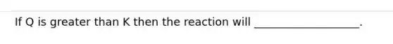 If Q is greater than K then the reaction will ___________________.