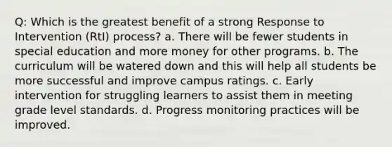 Q: Which is the greatest benefit of a strong Response to Intervention (RtI) process? a. There will be fewer students in special education and more money for other programs. b. The curriculum will be watered down and this will help all students be more successful and improve campus ratings. c. Early intervention for struggling learners to assist them in meeting grade level standards. d. Progress monitoring practices will be improved.