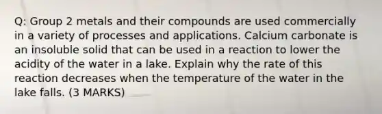 Q: Group 2 metals and their compounds are used commercially in a variety of processes and applications. Calcium carbonate is an insoluble solid that can be used in a reaction to lower the acidity of the water in a lake. Explain why the rate of this reaction decreases when the temperature of the water in the lake falls. (3 MARKS)