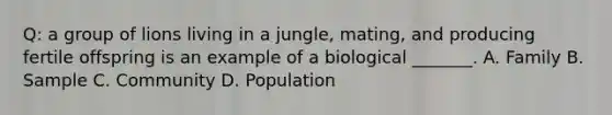 Q: a group of lions living in a jungle, mating, and producing fertile offspring is an example of a biological _______. A. Family B. Sample C. Community D. Population