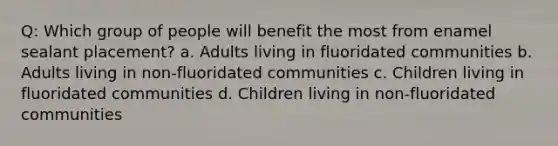 Q: Which group of people will benefit the most from enamel sealant placement? a. Adults living in fluoridated communities b. Adults living in non-fluoridated communities c. Children living in fluoridated communities d. Children living in non-fluoridated communities