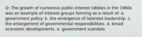 Q: The growth of numerous public-interest lobbies in the 1960s was an example of interest groups forming as a result of: a. government policy. b. the emergence of talented leadership. c. the enlargement of governmental responsibilities. d. broad economic developments. e. government scandals