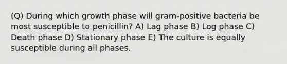 (Q) During which growth phase will gram-positive bacteria be most susceptible to penicillin? A) Lag phase B) Log phase C) Death phase D) Stationary phase E) The culture is equally susceptible during all phases.