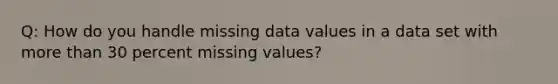 Q: How do you handle missing data values in a data set with more than 30 percent missing values?