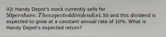 (Q) Handy Depot's stock currently sells for 50 per share. The expected dividend is1.50 and this dividend is expected to grow at a constant annual rate of 10%. What is Handy Depot's expected return?