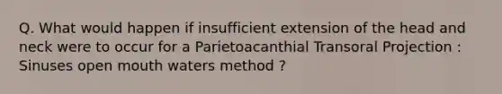 Q. What would happen if insufficient extension of the head and neck were to occur for a Parietoacanthial Transoral Projection : Sinuses open mouth waters method ?