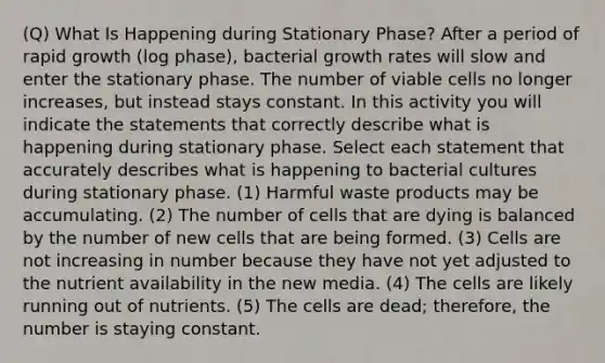 (Q) What Is Happening during Stationary Phase? After a period of rapid growth (log phase), bacterial growth rates will slow and enter the stationary phase. The number of viable cells no longer increases, but instead stays constant. In this activity you will indicate the statements that correctly describe what is happening during stationary phase. Select each statement that accurately describes what is happening to bacterial cultures during stationary phase. (1) Harmful waste products may be accumulating. (2) The number of cells that are dying is balanced by the number of new cells that are being formed. (3) Cells are not increasing in number because they have not yet adjusted to the nutrient availability in the new media. (4) The cells are likely running out of nutrients. (5) The cells are dead; therefore, the number is staying constant.