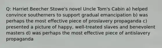 Q: Harriet Beecher Stowe's novel Uncle Tom's Cabin a) helped convince southerners to support gradual emancipation b) was perhaps the most effective piece of proslavery propaganda c) presented a picture of happy, well-treated slaves and benevolent masters d) was perhaps the most effective piece of antislavery propaganda