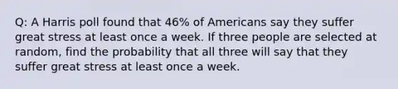 Q: A Harris poll found that 46% of Americans say they suffer great stress at least once a week. If three people are selected at random, find the probability that all three will say that they suffer great stress at least once a week.