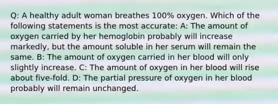 Q: A healthy adult woman breathes 100% oxygen. Which of the following statements is the most accurate: A: The amount of oxygen carried by her hemoglobin probably will increase markedly, but the amount soluble in her serum will remain the same. B: The amount of oxygen carried in her blood will only slightly increase. C: The amount of oxygen in her blood will rise about five-fold. D: The partial pressure of oxygen in her blood probably will remain unchanged.