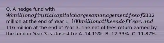 Q. A hedge fund with 98 million of initial capital charges a management fee of 2% and an incentive fee of 20%. The management fee is based on assets under management at year end and the incentive fee is calculated independently from the management fee. The fee structure has a high-water mark provision. The fund value is112 million at the end of Year 1, 100 million at the end of Year, and116 million at the end of Year 3. The net-of-fees return earned by the fund in Year 3 is closest to: A. 14.15%. B. 12.33%. C. 11.87%.