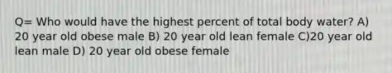 Q= Who would have the highest percent of total body water? A) 20 year old obese male B) 20 year old lean female C)20 year old lean male D) 20 year old obese female