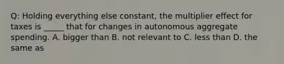 Q: Holding everything else constant, the multiplier effect for taxes is _____ that for changes in autonomous aggregate spending. A. bigger than B. not relevant to C. less than D. the same as