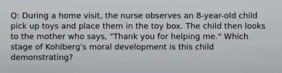 Q: During a home visit, the nurse observes an 8-year-old child pick up toys and place them in the toy box. The child then looks to the mother who says, "Thank you for helping me." Which stage of Kohlberg's moral development is this child demonstrating?