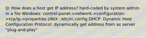 Q: How does a host get IP address? hard-coded by system admin in a file Windows: control-panel->network->configuration->tcp/ip->properties UNIX: /etc/rc.config DHCP: Dynamic Host Configuration Protocol: dynamically get address from as server "plug-and-play"