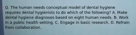 Q. The human needs conceptual model of dental hygiene requires dental hygienists to do which of the following? A. Make dental hygiene diagnoses based on eight human needs. B. Work in a public health setting. C. Engage in basic research. D. Refrain from collaboration.