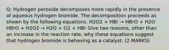 Q: Hydrogen peroxide decomposes more rapidly in the presence of aqueous hydrogen bromide. The decomposition proceeds as shown by the following equations. H2O2 + HBr → HBrO + H2O HBrO + H2O2 → H2O + O2 + HBr Give two reasons, other than an increase in the reaction rate, why these equations suggest that hydrogen bromide is behaving as a catalyst. (2 MARKS)