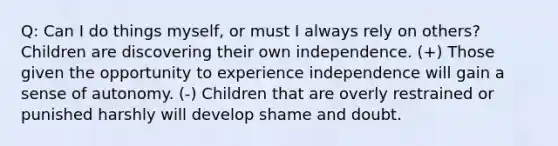 Q: Can I do things myself, or must I always rely on others? Children are discovering their own independence. (+) Those given the opportunity to experience independence will gain a sense of autonomy. (-) Children that are overly restrained or punished harshly will develop shame and doubt.