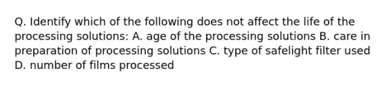 Q. Identify which of the following does not affect the life of the processing solutions: A. age of the processing solutions B. care in preparation of processing solutions C. type of safelight filter used D. number of films processed