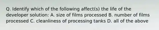 Q. Identify which of the following affect(s) the life of the developer solution: A. size of films processed B. number of films processed C. cleanliness of processing tanks D. all of the above