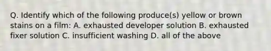 Q. Identify which of the following produce(s) yellow or brown stains on a film: A. exhausted developer solution B. exhausted fixer solution C. insufficient washing D. all of the above