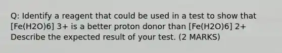 Q: Identify a reagent that could be used in a test to show that [Fe(H2O)6] 3+ is a better proton donor than [Fe(H2O)6] 2+ Describe the expected result of your test. (2 MARKS)