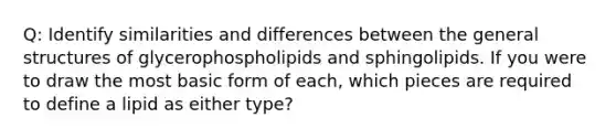 Q: Identify similarities and differences between the general structures of glycerophospholipids and sphingolipids. If you were to draw the most basic form of each, which pieces are required to define a lipid as either type?