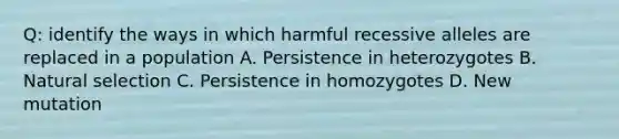 Q: identify the ways in which harmful recessive alleles are replaced in a population A. Persistence in heterozygotes B. Natural selection C. Persistence in homozygotes D. New mutation