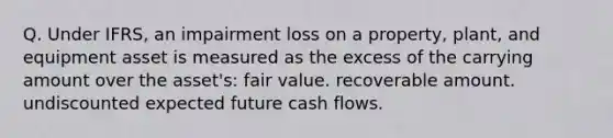 Q. Under IFRS, an impairment loss on a property, plant, and equipment asset is measured as the excess of the carrying amount over the asset's: fair value. recoverable amount. undiscounted expected future cash flows.