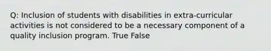 Q: Inclusion of students with disabilities in extra-curricular activities is not considered to be a necessary component of a quality inclusion program. True False