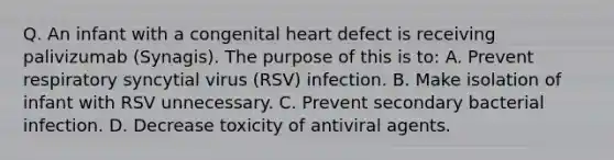 Q. An infant with a congenital heart defect is receiving palivizumab (Synagis). The purpose of this is to: A. Prevent respiratory syncytial virus (RSV) infection. B. Make isolation of infant with RSV unnecessary. C. Prevent secondary bacterial infection. D. Decrease toxicity of antiviral agents.