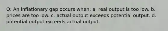 Q: An inflationary gap occurs when: a. real output is too low. b. prices are too low. c. actual output exceeds potential output. d. potential output exceeds actual output.