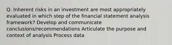 Q. Inherent risks in an investment are most appropriately evaluated in which step of the financial statement analysis framework? Develop and communicate conclusions/recommendations Articulate the purpose and context of analysis Process data