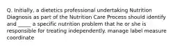 Q. Initially, a dietetics professional undertaking Nutrition Diagnosis as part of the Nutrition Care Process should identify and _____ a specific nutrition problem that he or she is responsible for treating independently. manage label measure coordinate