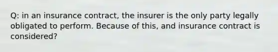 Q: in an insurance contract, the insurer is the only party legally obligated to perform. Because of this, and insurance contract is considered?