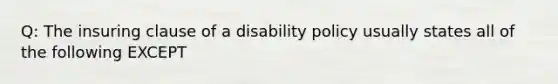 Q: The insuring clause of a disability policy usually states all of the following EXCEPT