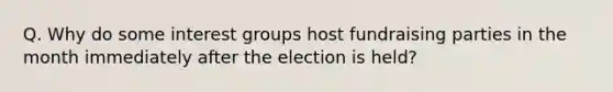 Q. Why do some interest groups host fundraising parties in the month immediately after the election is held?