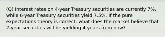 (Q) Interest rates on 4-year Treasury securities are currently 7%, while 6-year Treasury securities yield 7.5%. If the pure expectations theory is correct, what does the market believe that 2-year securities will be yielding 4 years from now?