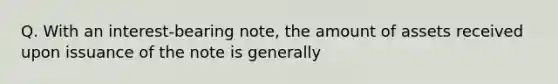 Q. With an interest-bearing note, the amount of assets received upon issuance of the note is generally