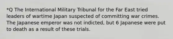 *Q The International Military Tribunal for the Far East tried leaders of wartime Japan suspected of committing war crimes. The Japanese emperor was not indicted, but 6 Japanese were put to death as a result of these trials.