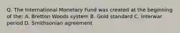 Q. The International Monetary Fund was created at the beginning of the: A. Bretton Woods system B. Gold standard C. Interwar period D. Smithsonian agreement