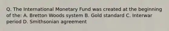 Q. The International Monetary Fund was created at the beginning of the: A. Bretton Woods system B. Gold standard C. Interwar period D. Smithsonian agreement